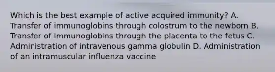 Which is the best example of active acquired immunity? A. Transfer of immunoglobins through colostrum to the newborn B. Transfer of immunoglobins through the placenta to the fetus C. Administration of intravenous gamma globulin D. Administration of an intramuscular influenza vaccine