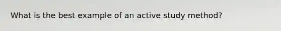 What is the best example of an active study method?