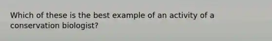Which of these is the best example of an activity of a conservation biologist?