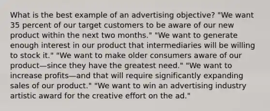 What is the best example of an advertising objective? "We want 35 percent of our target customers to be aware of our new product within the next two months." "We want to generate enough interest in our product that intermediaries will be willing to stock it." "We want to make older consumers aware of our product—since they have the greatest need." "We want to increase profits—and that will require significantly expanding sales of our product." "We want to win an advertising industry artistic award for the creative effort on the ad."