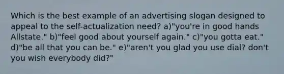 Which is the best example of an advertising slogan designed to appeal to the self-actualization need? a)"you're in good hands Allstate." b)"feel good about yourself again." c)"you gotta eat." d)"be all that you can be." e)"aren't you glad you use dial? don't you wish everybody did?"