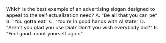 Which is the best example of an advertising slogan designed to appeal to the self-actualization need? A. "Be all that you can be" B. "You gotta eat" C. "You're in good hands with Allstate" D. "Aren't you glad you use Dial? Don't you wish everybody did?" E. "Feel good about yourself again"