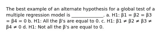 The best example of an alternate hypothesis for a global test of a multiple regression model is ______________. a. H1: β1 = β2 = β3 = β4 = 0 b. H1: All the β's are equal to 0. c. H1: β1 ≠ β2 ≠ β3 ≠ β4 ≠ 0 d. H1: Not all the β's are equal to 0.