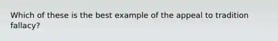 Which of these is the best example of the appeal to tradition fallacy?