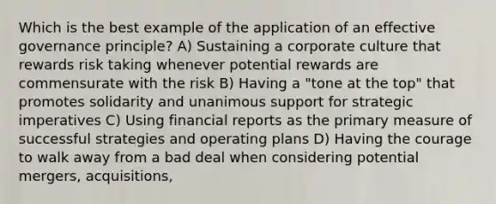 Which is the best example of the application of an effective governance principle? A) Sustaining a corporate culture that rewards risk taking whenever potential rewards are commensurate with the risk B) Having a "tone at the top" that promotes solidarity and unanimous support for strategic imperatives C) Using financial reports as the primary measure of successful strategies and operating plans D) Having the courage to walk away from a bad deal when considering potential mergers, acquisitions,