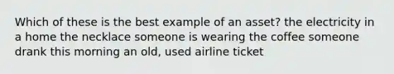 Which of these is the best example of an asset? the electricity in a home the necklace someone is wearing the coffee someone drank this morning an old, used airline ticket