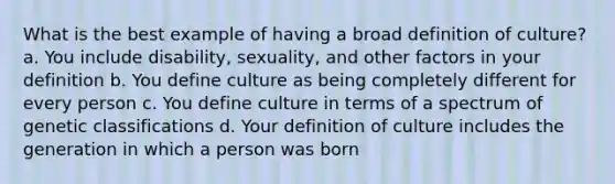 What is the best example of having a broad definition of culture? a. You include disability, sexuality, and other factors in your definition b. You define culture as being completely different for every person c. You define culture in terms of a spectrum of genetic classifications d. Your definition of culture includes the generation in which a person was born