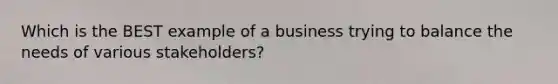 Which is the BEST example of a business trying to balance the needs of various stakeholders?