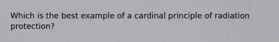 Which is the best example of a cardinal principle of radiation protection?