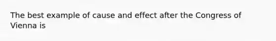 The best example of cause and effect after the Congress of Vienna is