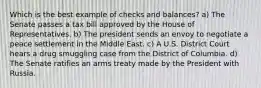 Which is the best example of checks and balances? a) The Senate passes a tax bill approved by the House of Representatives. b) The president sends an envoy to negotiate a peace settlement in the Middle East. c) A U.S. District Court hears a drug smuggling case from the District of Columbia. d) The Senate ratifies an arms treaty made by the President with Russia.