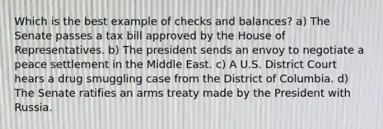 Which is the best example of checks and balances? a) The Senate passes a tax bill approved by the House of Representatives. b) The president sends an envoy to negotiate a peace settlement in the Middle East. c) A U.S. District Court hears a drug smuggling case from the District of Columbia. d) The Senate ratifies an arms treaty made by the President with Russia.