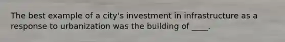 The best example of a city's investment in infrastructure as a response to urbanization was the building of ____.