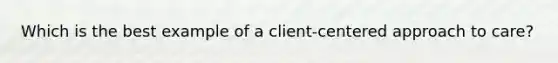 Which is the best example of a client-centered approach to care?