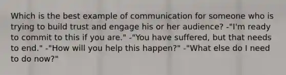 Which is the best example of communication for someone who is trying to build trust and engage his or her audience? -"I'm ready to commit to this if you are." -"You have suffered, but that needs to end." -"How will you help this happen?" -"What else do I need to do now?"