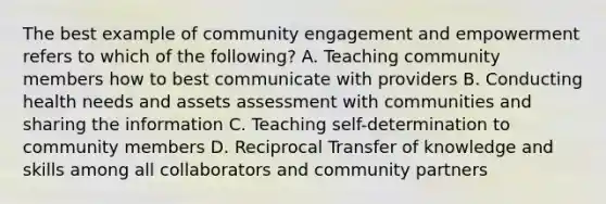 The best example of community engagement and empowerment refers to which of the following? A. Teaching community members how to best communicate with providers B. Conducting health needs and assets assessment with communities and sharing the information C. Teaching self-determination to community members D. Reciprocal Transfer of knowledge and skills among all collaborators and community partners