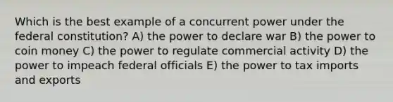 Which is the best example of a concurrent power under the federal constitution? A) the power to declare war B) the power to coin money C) the power to regulate commercial activity D) the power to impeach federal officials E) the power to tax imports and exports