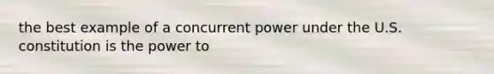 the best example of a concurrent power under the U.S. constitution is the power to