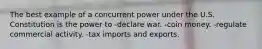 The best example of a concurrent power under the U.S. Constitution is the power to -declare war. -coin money. -regulate commercial activity. -tax imports and exports.