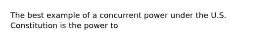 The best example of a concurrent power under the U.S. Constitution is the power to