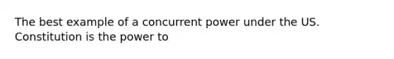 The best example of a concurrent power under the US. Constitution is the power to