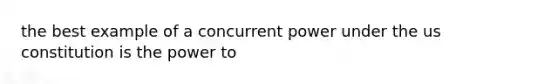 the best example of a concurrent power under the us constitution is the power to