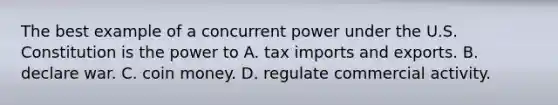 The best example of a concurrent power under the U.S. Constitution is the power to A. tax imports and exports. B. declare war. C. coin money. D. regulate commercial activity.