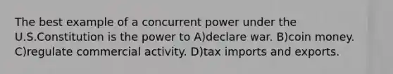 The best example of a concurrent power under the U.S.Constitution is the power to A)declare war. B)coin money. C)regulate commercial activity. D)tax imports and exports.