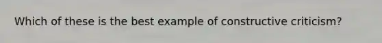 Which of these is the best example of constructive criticism?