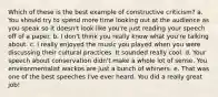 Which of these is the best example of constructive criticism? a. You should try to spend more time looking out at the audience as you speak so it doesn't look like you're just reading your speech off of a paper. b. I don't think you really know what you're talking about. c. I really enjoyed the music you played when you were discussing their cultural practices. It sounded really cool. d. Your speech about conservation didn't make a whole lot of sense. You environmentalist wackos are just a bunch of whiners. e. That was one of the best speeches I've ever heard. You did a really great job!