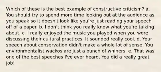 Which of these is the best example of constructive criticism? a. You should try to spend more time looking out at the audience as you speak so it doesn't look like you're just reading your speech off of a paper. b. I don't think you really know what you're talking about. c. I really enjoyed the music you played when you were discussing their cultural practices. It sounded really cool. d. Your speech about conservation didn't make a whole lot of sense. You environmentalist wackos are just a bunch of whiners. e. That was one of the best speeches I've ever heard. You did a really great job!