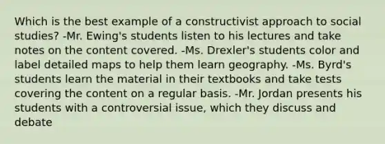 Which is the best example of a constructivist approach to social studies? -Mr. Ewing's students listen to his lectures and take notes on the content covered. -Ms. Drexler's students color and label detailed maps to help them learn geography. -Ms. Byrd's students learn the material in their textbooks and take tests covering the content on a regular basis. -Mr. Jordan presents his students with a controversial issue, which they discuss and debate