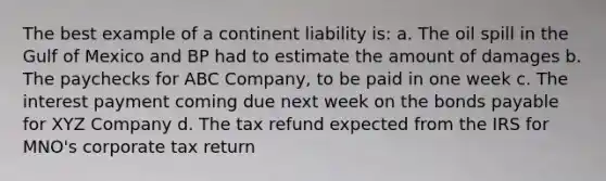 The best example of a continent liability is: a. The oil spill in the Gulf of Mexico and BP had to estimate the amount of damages b. The paychecks for ABC Company, to be paid in one week c. The interest payment coming due next week on the bonds payable for XYZ Company d. The tax refund expected from the IRS for MNO's corporate tax return