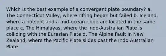 Which is the best example of a convergent plate boundary? a. The Connecticut Valley, where rifting began but failed b. Iceland, where a hotspot and a mid-ocean ridge are located in the same place c. The Himalayas, where the Indo-Australian Plate is colliding with the Eurasian Plate d. The Alpine Fault in New Zealand, where the Pacific Plate slides past the Indo-Australian Plate