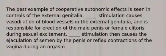 The best example of cooperative autonomic effects is seen in controls of the external genitalia. _____ stimulation causes vasodilation of blood vessels in the external genitalia, and is responsible for erection of the male penis or female clitoris during sexual excitement. _____ stimulation then causes the ejaculation of semen by the penis or reflex contractions of the vagina during an orgasm.