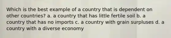 Which is the best example of a country that is dependent on other countries? a. a country that has little fertile soil b. a country that has no imports c. a country with grain surpluses d. a country with a diverse economy