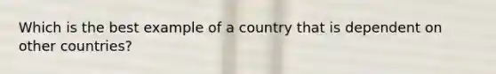 Which is the best example of a country that is dependent on other countries?