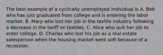 The best example of a cyclically unemployed individual is A. Bob who has just graduated from college and is entering the labor market. B. Mary who lost her job in the textile industry following a decrease in the tariff on textiles. C. Alice who quit her job to enter college. D. Charles who lost his job as a real estate salesperson when the housing market went soft because of a recession.