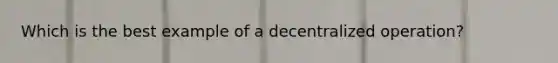 Which is the best example of a decentralized operation?