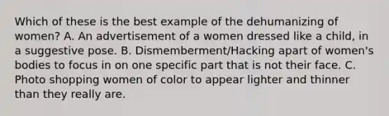 Which of these is the best example of the dehumanizing of women? A. An advertisement of a women dressed like a child, in a suggestive pose. B. Dismemberment/Hacking apart of women's bodies to focus in on one specific part that is not their face. C. Photo shopping women of color to appear lighter and thinner than they really are.