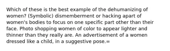 Which of these is the best example of the dehumanizing of women? (Symbolic) dismemberment or hacking apart of women's bodies to focus on one specific part other than their face. Photo shopping women of color to appear lighter and thinner than they really are. An advertisement of a women dressed like a child, in a suggestive pose.=