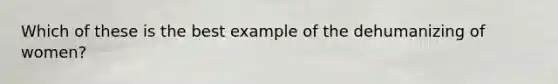 Which of these is the best example of the dehumanizing of women?