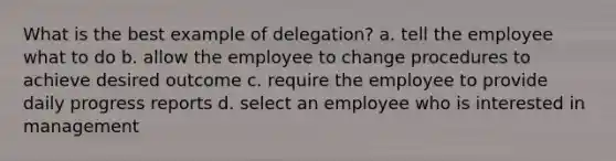 What is the best example of delegation? a. tell the employee what to do b. allow the employee to change procedures to achieve desired outcome c. require the employee to provide daily progress reports d. select an employee who is interested in management