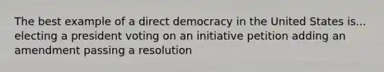 The best example of a direct democracy in the United States is... electing a president voting on an initiative petition adding an amendment passing a resolution