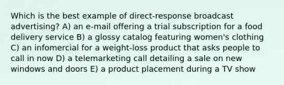 Which is the best example of direct-response broadcast advertising? A) an e-mail offering a trial subscription for a food delivery service B) a glossy catalog featuring women's clothing C) an infomercial for a weight-loss product that asks people to call in now D) a telemarketing call detailing a sale on new windows and doors E) a product placement during a TV show