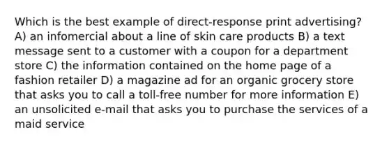 Which is the best example of direct-response print advertising? A) an infomercial about a line of skin care products B) a text message sent to a customer with a coupon for a department store C) the information contained on the home page of a fashion retailer D) a magazine ad for an organic grocery store that asks you to call a toll-free number for more information E) an unsolicited e-mail that asks you to purchase the services of a maid service