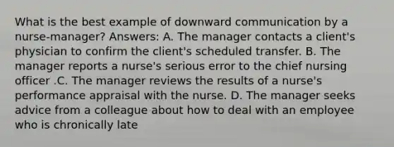 What is the best example of downward communication by a nurse-manager? Answers: A. The manager contacts a client's physician to confirm the client's scheduled transfer. B. The manager reports a nurse's serious error to the chief nursing officer .C. The manager reviews the results of a nurse's performance appraisal with the nurse. D. The manager seeks advice from a colleague about how to deal with an employee who is chronically late