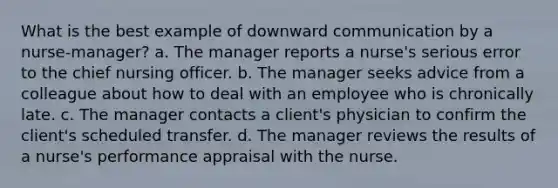 What is the best example of downward communication by a nurse-manager? a. The manager reports a nurse's serious error to the chief nursing officer. b. The manager seeks advice from a colleague about how to deal with an employee who is chronically late. c. The manager contacts a client's physician to confirm the client's scheduled transfer. d. The manager reviews the results of a nurse's performance appraisal with the nurse.