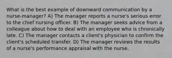 What is the best example of downward communication by a nurse-manager? A) The manager reports a nurse's serious error to the chief nursing officer. B) The manager seeks advice from a colleague about how to deal with an employee who is chronically late. C) The manager contacts a client's physician to confirm the client's scheduled transfer. D) The manager reviews the results of a nurse's performance appraisal with the nurse.