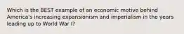 Which is the BEST example of an economic motive behind America's increasing expansionism and imperialism in the years leading up to World War I?